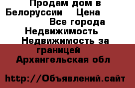 Продам дом в Белоруссии  › Цена ­ 1 300 000 - Все города Недвижимость » Недвижимость за границей   . Архангельская обл.